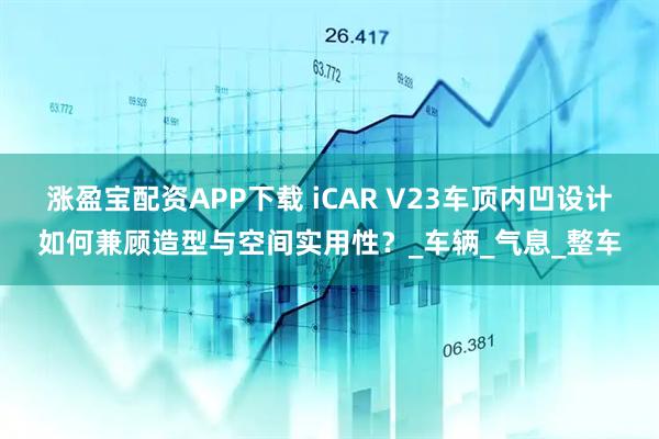 涨盈宝配资APP下载 iCAR V23车顶内凹设计如何兼顾造型与空间实用性？_车辆_气息_整车