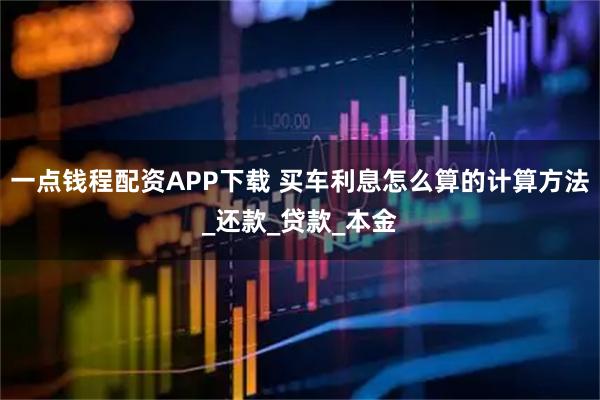 一点钱程配资APP下载 买车利息怎么算的计算方法_还款_贷款_本金