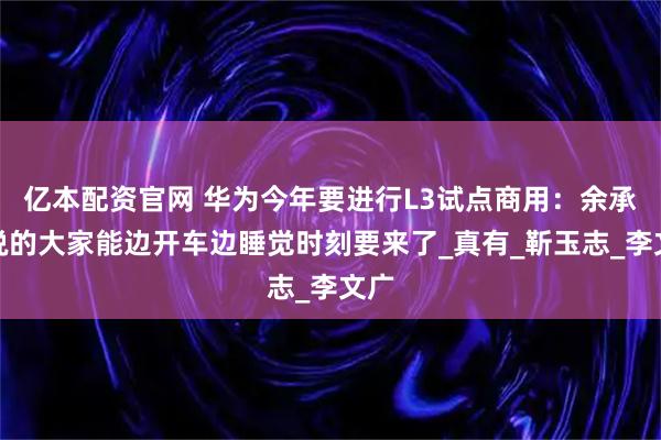 亿本配资官网 华为今年要进行L3试点商用：余承东说的大家能边开车边睡觉时刻要来了_真有_靳玉志_李文广