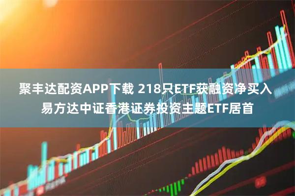 聚丰达配资APP下载 218只ETF获融资净买入 易方达中证香港证券投资主题ETF居首