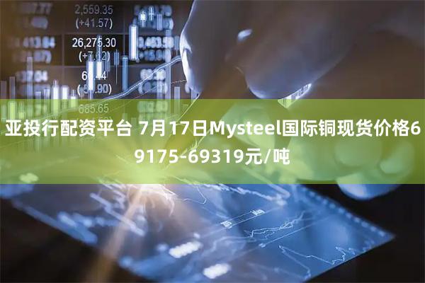 亚投行配资平台 7月17日Mysteel国际铜现货价格69175-69319元/吨