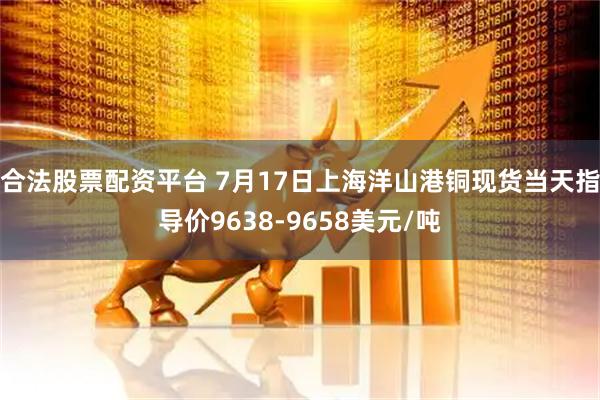 合法股票配资平台 7月17日上海洋山港铜现货当天指导价9638-9658美元/吨