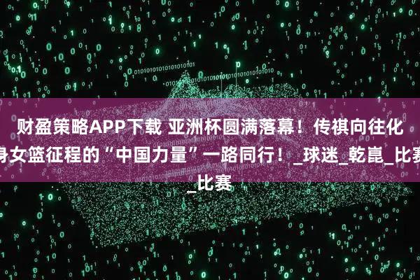 财盈策略APP下载 亚洲杯圆满落幕！传祺向往化身女篮征程的“中国力量”一路同行！_球迷_乾崑_比赛