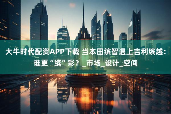 大牛时代配资APP下载 当本田缤智遇上吉利缤越：谁更“缤”彩？_市场_设计_空间