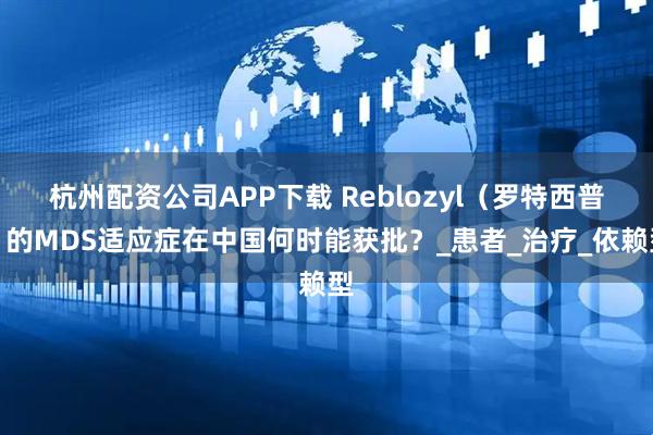 杭州配资公司APP下载 Reblozyl（罗特西普）的MDS适应症在中国何时能获批？_患者_治疗_依赖型
