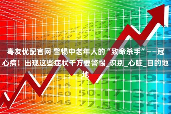 粤友优配官网 警惕中老年人的“致命杀手”——冠心病！出现这些症状千万要警惕_识别_心脏_目的地