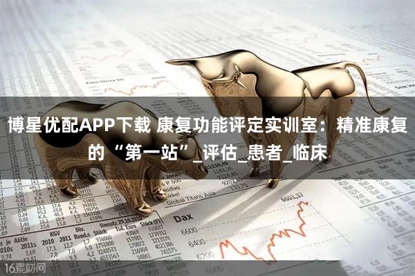 博星优配APP下载 康复功能评定实训室：精准康复的 “第一站”_评估_患者_临床