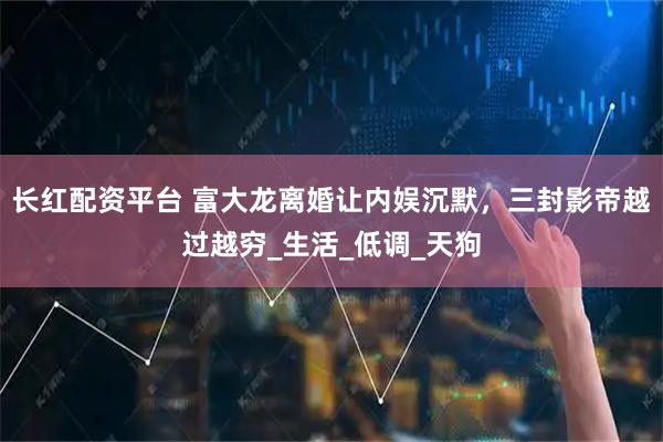 长红配资平台 富大龙离婚让内娱沉默，三封影帝越过越穷_生活_低调_天狗