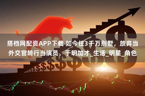 搭档网配资APP下载 如今住3千万别墅，放弃当外交官转行当演员，于明加才_生活_明星_角色