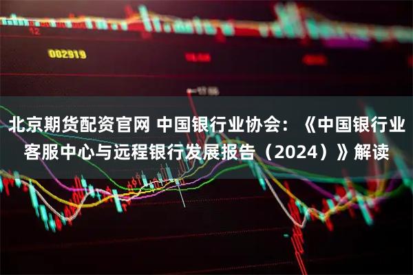 北京期货配资官网 中国银行业协会：《中国银行业客服中心与远程银行发展报告（2024）》解读