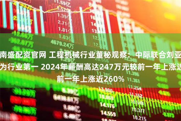 南盛配资官网 工程机械行业董秘观察：中际联合刘亚锋薪酬为行业第一 2024年薪酬高达247万元较前一年上涨近260%