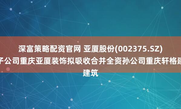 深富策略配资官网 亚厦股份(002375.SZ)：子公司重庆亚厦装饰拟吸收合并全资孙公司重庆轩格建筑