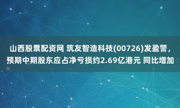 山西股票配资网 筑友智造科技(00726)发盈警，预期中期股东应占净亏损约2.69亿港元 同比增加