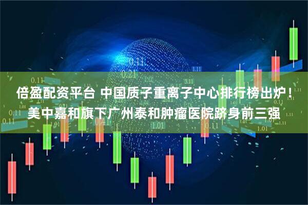 倍盈配资平台 中国质子重离子中心排行榜出炉！美中嘉和旗下广州泰和肿瘤医院跻身前三强