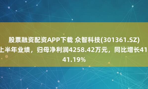 股票融资配资APP下载 众智科技(301361.SZ)发布上半年业绩，归母净利润4258.42万元，同比增长41.19%