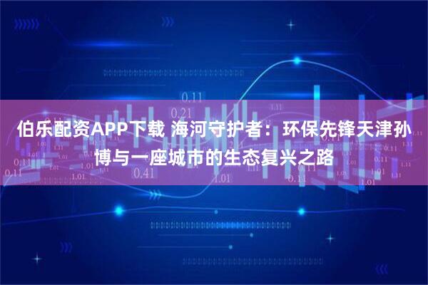 伯乐配资APP下载 海河守护者：环保先锋天津孙博与一座城市的生态复兴之路