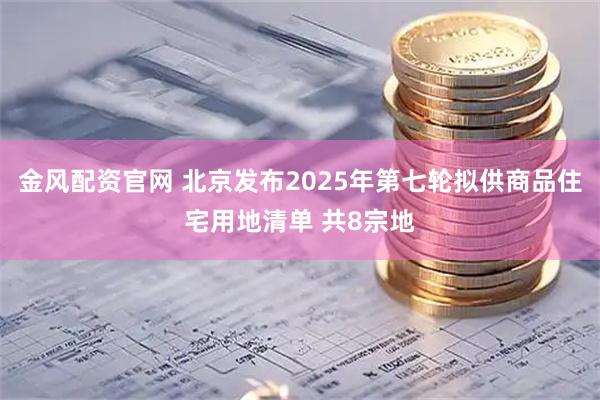 金风配资官网 北京发布2025年第七轮拟供商品住宅用地清单 共8宗地